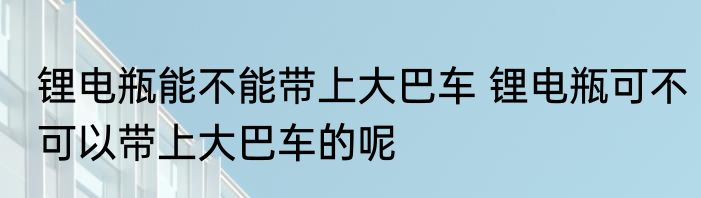 锂电瓶能不能带上大巴车 锂电瓶可不可以带上大巴车的呢
