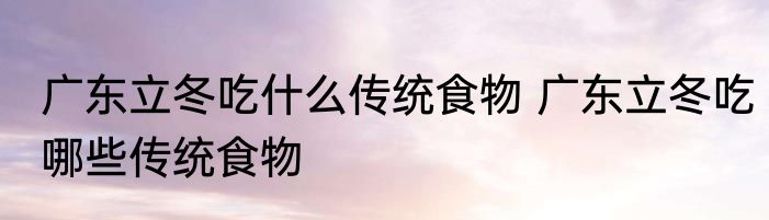 广东立冬吃什么传统食物 广东立冬吃哪些传统食物