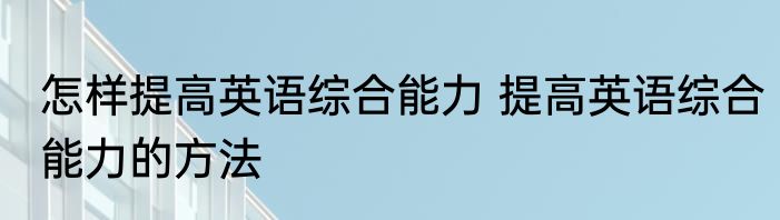 怎样提高英语综合能力 提高英语综合能力的方法