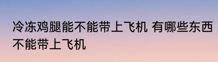 冷冻鸡腿能不能带上飞机 有哪些东西不能带上飞机