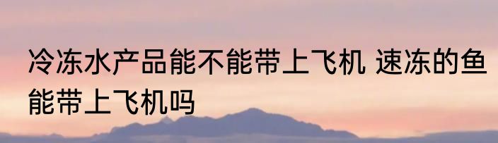 冷冻水产品能不能带上飞机 速冻的鱼能带上飞机吗