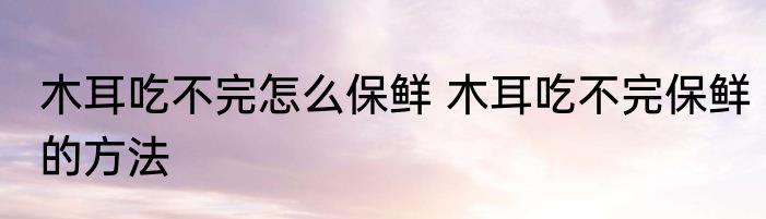 木耳吃不完怎么保鲜 木耳吃不完保鲜的方法
