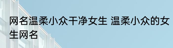 网名温柔小众干净女生 温柔小众的女生网名