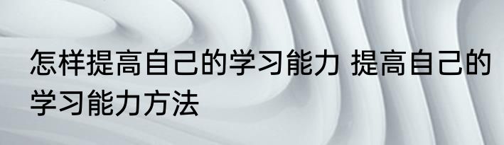 怎样提高自己的学习能力 提高自己的学习能力方法
