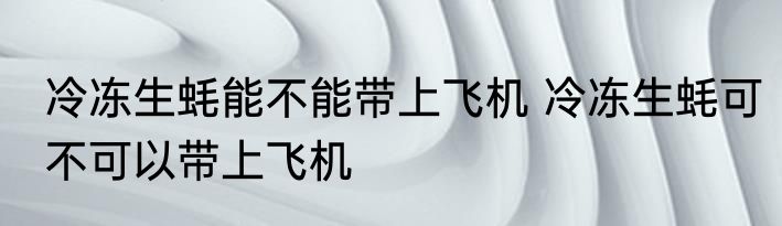 冷冻生蚝能不能带上飞机 冷冻生蚝可不可以带上飞机
