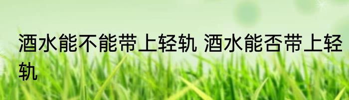 酒水能不能带上轻轨 酒水能否带上轻轨