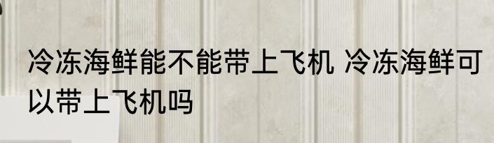 冷冻海鲜能不能带上飞机 冷冻海鲜可以带上飞机吗