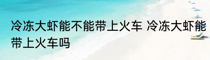 冷冻大虾能不能带上火车 冷冻大虾能带上火车吗