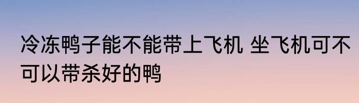 冷冻鸭子能不能带上飞机 坐飞机可不可以带杀好的鸭