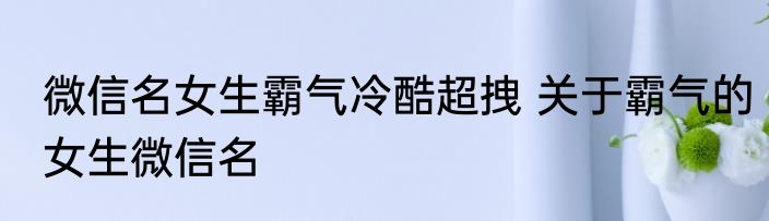 微信名女生霸气冷酷超拽 关于霸气的女生微信名