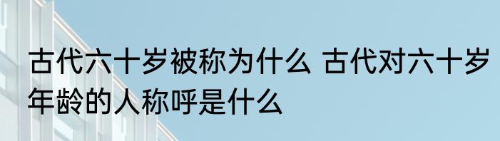 古代六十岁被称为什么 古代对六十岁年龄的人称呼是什么