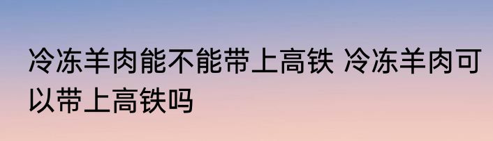 冷冻羊肉能不能带上高铁 冷冻羊肉可以带上高铁吗