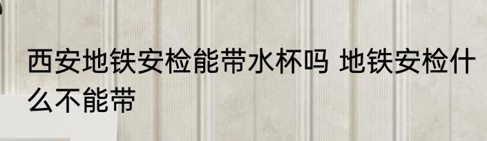 西安地铁安检能带水杯吗 地铁安检什么不能带