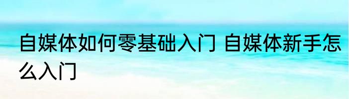 自媒体如何零基础入门 自媒体新手怎么入门