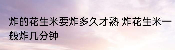 炸的花生米要炸多久才熟 炸花生米一般炸几分钟