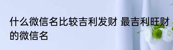 什么微信名比较吉利发财 最吉利旺财的微信名