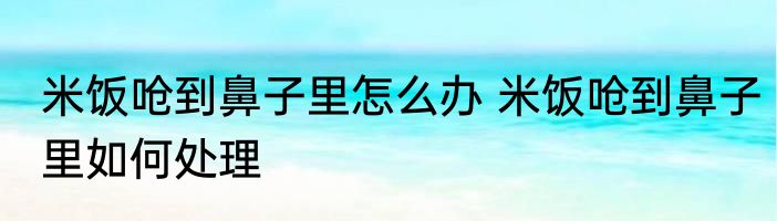 米饭呛到鼻子里怎么办 米饭呛到鼻子里如何处理