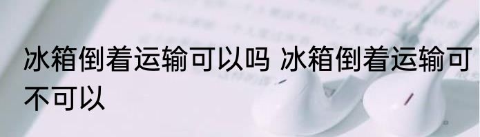 冰箱倒着运输可以吗 冰箱倒着运输可不可以