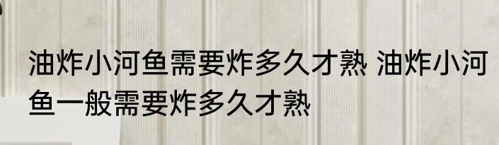 油炸小河鱼需要炸多久才熟 油炸小河鱼一般需要炸多久才熟
