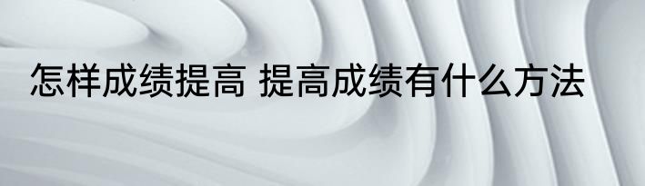 怎样成绩提高 提高成绩有什么方法