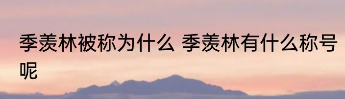 季羡林被称为什么 季羡林有什么称号呢