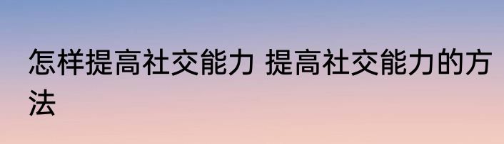 怎样提高社交能力 提高社交能力的方法
