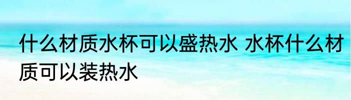 什么材质水杯可以盛热水 水杯什么材质可以装热水