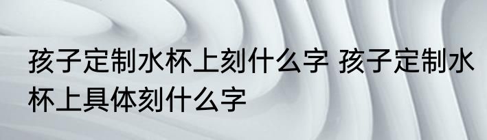 孩子定制水杯上刻什么字 孩子定制水杯上具体刻什么字