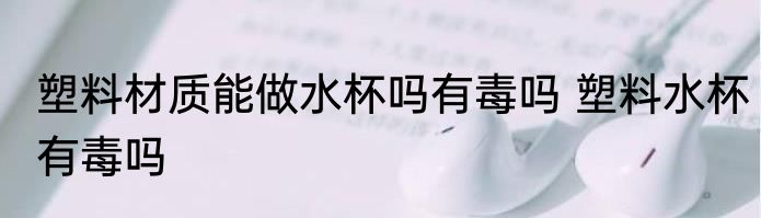 塑料材质能做水杯吗有毒吗 塑料水杯有毒吗