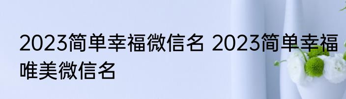 2023简单幸福微信名 2023简单幸福唯美微信名