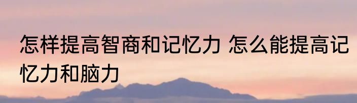 怎样提高智商和记忆力 怎么能提高记忆力和脑力