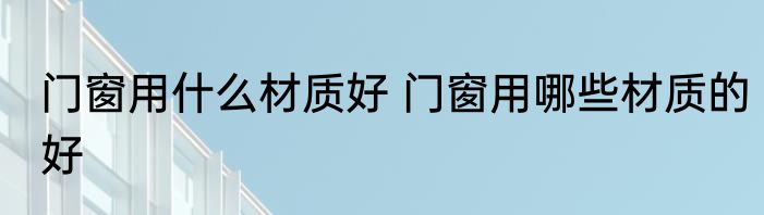 门窗用什么材质好 门窗用哪些材质的好