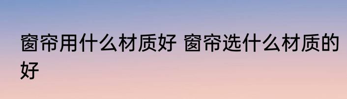 窗帘用什么材质好 窗帘选什么材质的好