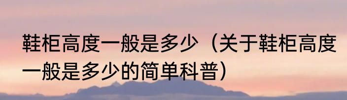 鞋柜高度一般是多少（关于鞋柜高度一般是多少的简单科普）