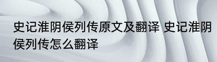 史记淮阴侯列传原文及翻译 史记淮阴侯列传怎么翻译