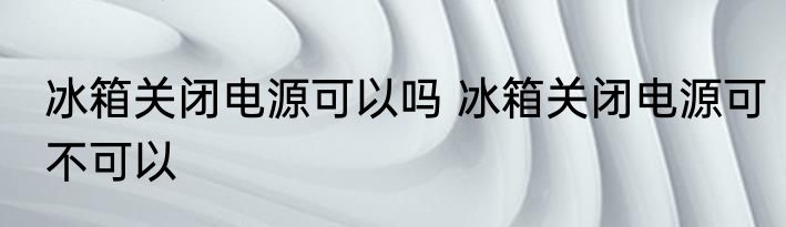 冰箱关闭电源可以吗 冰箱关闭电源可不可以