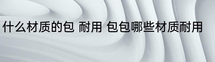 什么材质的包 耐用 包包哪些材质耐用