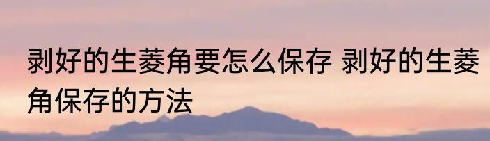 剥好的生菱角要怎么保存 剥好的生菱角保存的方法