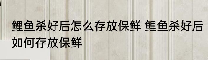 鲤鱼杀好后怎么存放保鲜 鲤鱼杀好后如何存放保鲜