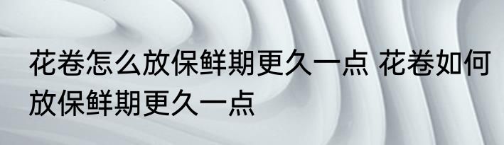 花卷怎么放保鲜期更久一点 花卷如何放保鲜期更久一点