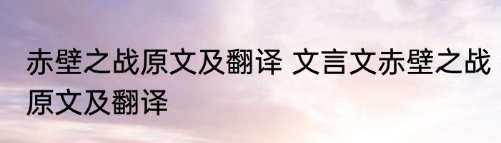 赤壁之战原文及翻译 文言文赤壁之战原文及翻译