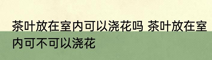 茶叶放在室内可以浇花吗 茶叶放在室内可不可以浇花