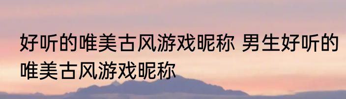 好听的唯美古风游戏昵称 男生好听的唯美古风游戏昵称