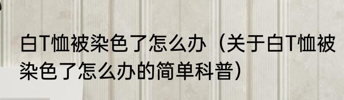 白T恤被染色了怎么办（关于白T恤被染色了怎么办的简单科普）