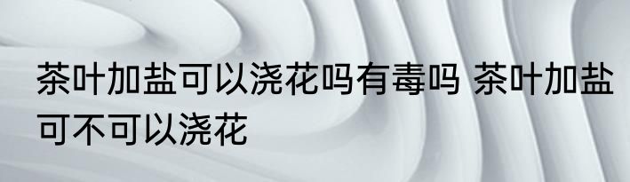 茶叶加盐可以浇花吗有毒吗 茶叶加盐可不可以浇花