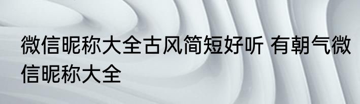 微信昵称大全古风简短好听 有朝气微信昵称大全