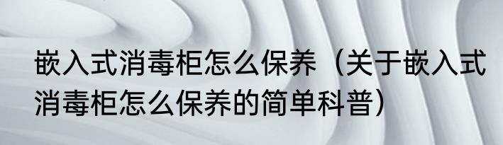 嵌入式消毒柜怎么保养（关于嵌入式消毒柜怎么保养的简单科普）
