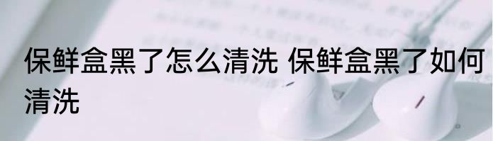 保鲜盒黑了怎么清洗 保鲜盒黑了如何清洗