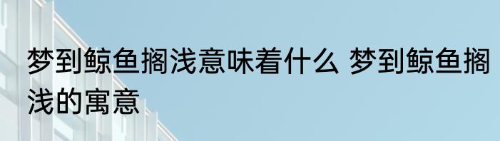 梦到鲸鱼搁浅意味着什么 梦到鲸鱼搁浅的寓意