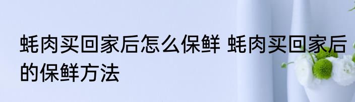 蚝肉买回家后怎么保鲜 蚝肉买回家后的保鲜方法